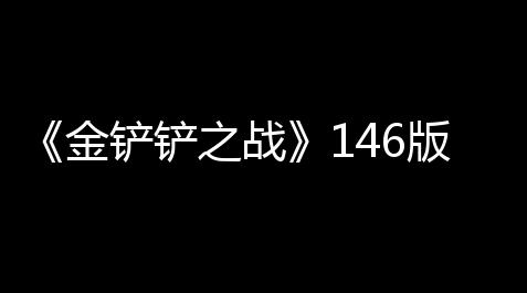 《金铲铲之战》146版本赛博城市英雄调整一览_食物语辅助排名
