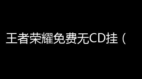 王者荣耀免费无CD挂（王者荣耀开放挂无CD）_碧蓝档案制作公司