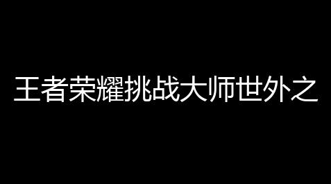 王者荣耀挑战大师世外之地怎么过「王者荣耀游戏大挑战攻略」_高能英雄科技永久开挂免费
