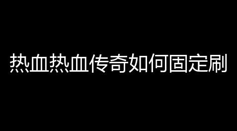 热血热血传奇如何固定刷怪(热血传奇玩家刷怪攻略)_天涯明月刀辅助软件