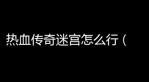 热血传奇迷宫怎么行 (热血传奇七转攻略图文)_明日方舟辅助干员排行最新