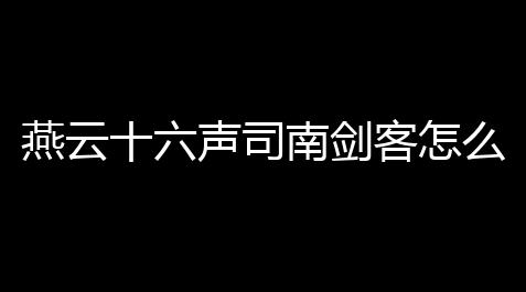 燕云十六声司南剑客怎么打 司南剑客通关打法技巧_2021梦幻西游打图