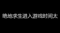 绝地求生进入游戏时间太久,《绝地求生大逃杀》loading时间过长怎么办