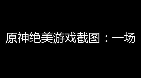 原神绝美游戏截图：一场视觉盛宴
，让人无法自拔_心动小镇自动画图脚本