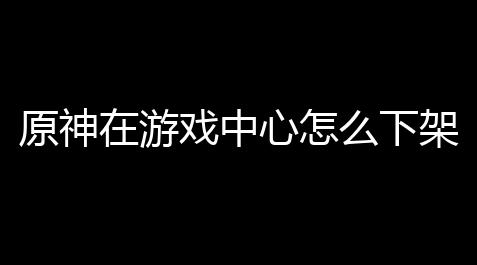 原神在游戏中心怎么下架了 ？背后真相揭秘，果然套路深
！_王牌战争外挂教学视频