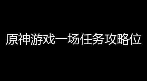 原神游戏一场任务攻略位置_天涯明月刀科技卡盟