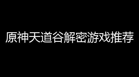 原神天道谷解密游戏推荐：打开一段奇幻冒险之旅！_开心消消乐黑科技