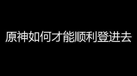 原神如何才能顺利登进去游戏？你只需这样操作就搞定啦！_刷欢乐豆的卡盟