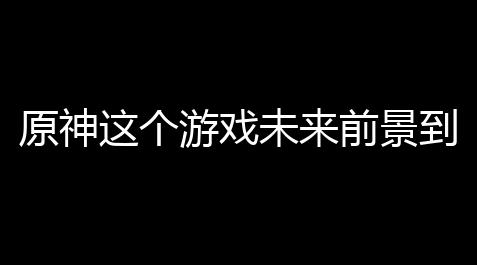 原神这个游戏未来前景到底咋样	？带你扒一扒那些你想知道的事儿 ！_戴森球计划发电最好方式