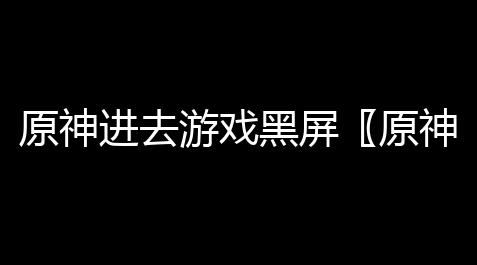 原神进去游戏黑屏〖原神电脑为什么一打开就黑屏为什么原神进去黑屏〗_地下城外挂免费下载
