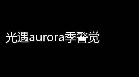 光遇aurora季警觉旷工兑换图一览_csgo赞助
