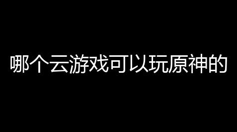 哪个云游戏可以玩原神的？这份清单让你飞起来！_向僵尸开炮脚本几点运行比较好