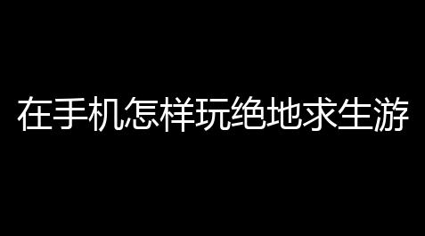 在手机怎样玩绝地求生游戏〖怎么用手机玩绝地求生〗_无畏契约卡盟礼包