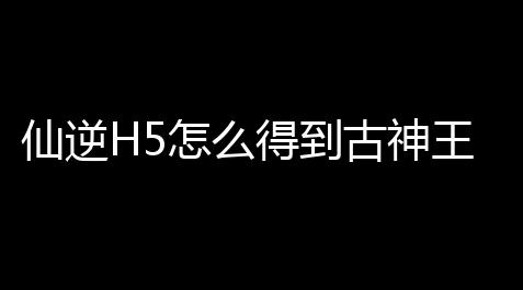 仙逆H5怎么得到古神王林_元气骑士鱿鱼工作室