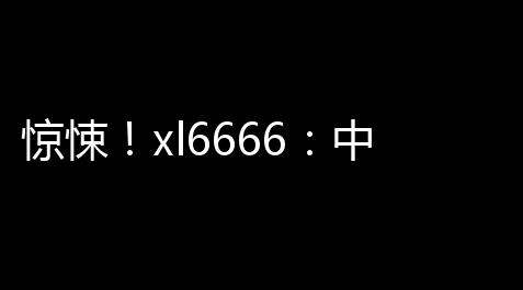 惊悚 ！xl6666：中国画质怪兽
，网络流行热梗_破解版碧蓝航线