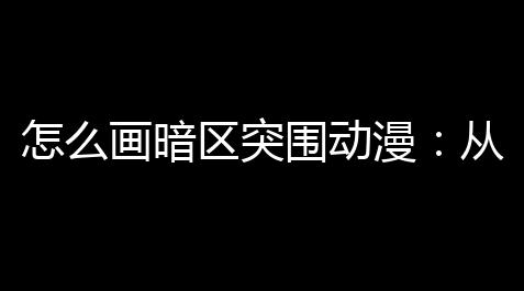 怎么画暗区突围动漫
：从零到大神的爆笑指南_幻影直装外挂