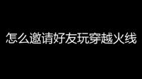 怎么邀请好友玩穿越火线(cf活动元旦第一波怎么邀请好友)
