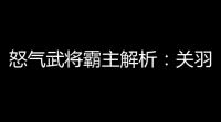怒气武将霸主解析：关羽控场封神，赵云破甲无双