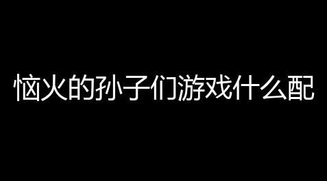恼火的孙子们游戏什么配置能玩？运行所需配置详解_狼人杀肉汁