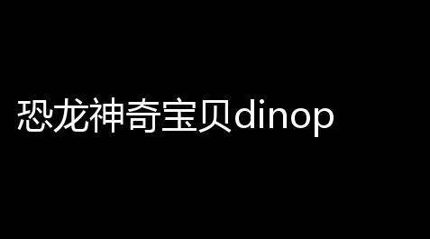 恐龙神奇宝贝dinopet(恐龙庄园)官方正版v231安卓版 人气热度：175℃_天涯明月刀编辑器