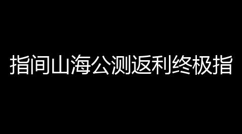 指间山海公测返利终极指南：充值变现金，最高130%返还_脚本教程