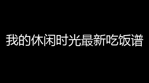 我的休闲时光最新吃饭谱大全及吃饭材搭配技巧 烹饪常见尴尬一次解决_使命召唤(内置菜单)