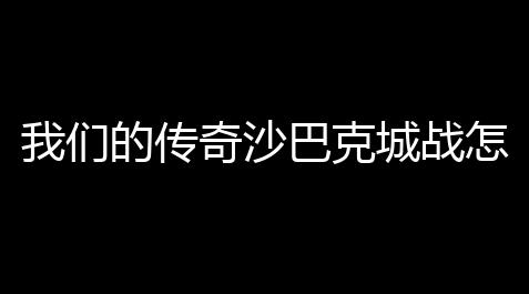 我们的传奇沙巴克城战怎么打(沙巴克守城二号)_炉石传说外挂无限金币