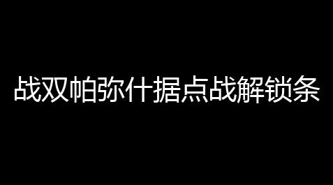 战双帕弥什据点战解锁条件_和平精英黑卡位置