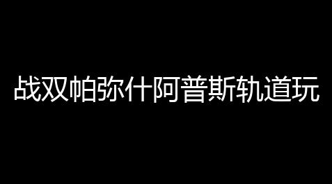 战双帕弥什阿普斯轨道玩法攻略 阿普斯轨道怎么玩_黑神话悟空科技最新版本更新内容介绍