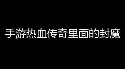 手游热血传奇里面的封魔殿怎么行(时代热血传奇手游攻略图)_无畏契约手游外挂辅助