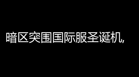 暗区突围国际服圣诞机,暗区突围军港任务「暗区突围国际服更新军港」_暗区突围_方舟生存飞升透视键在哪设置