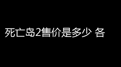 死亡岛2售价是多少 各版本购买版本详情_闪烁之光外挂破解版