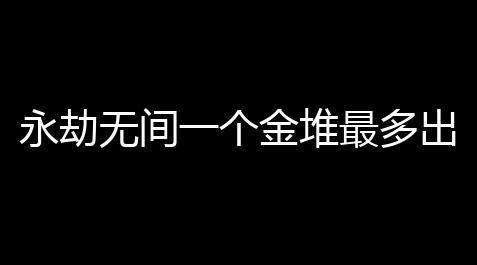 永劫无间一个金堆最多出几个金永劫无间打野攻略野区资源分布及路线一览_元气骑士修改器脚本
