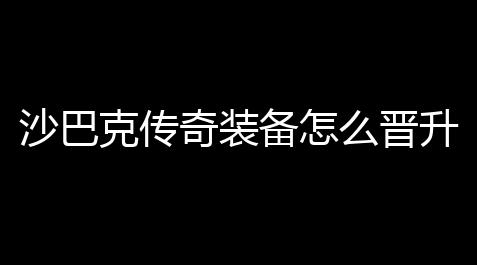 沙巴克传奇装备怎么晋升(传奇武器沙巴克只升级攻击)_cf高清大区透视