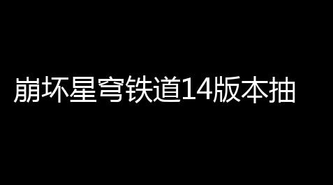 崩坏星穹铁道14版本抽卡资源得到统计 崩坏星穹铁道14版本得到星琼数量统计_高能英雄无限金币钻石版