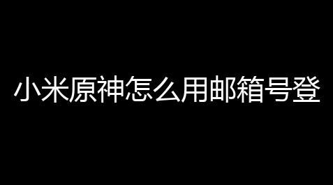 小米原神怎么用邮箱号登录原神无用户中心 (原神邮箱可以登录游戏吗)_咸鱼之王脚本网页版