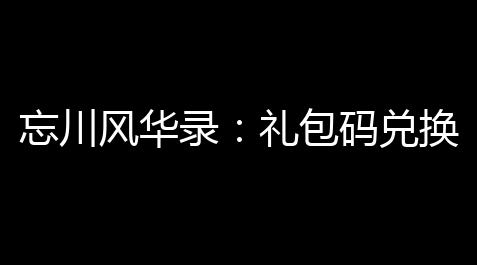 忘川风华录：礼包码兑换全攻略，轻快得到超值奖励！_荒野行动挂PC透视