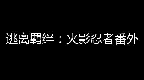 逃离羁绊：火影忍者番外篇完整版解读_眼睛科技