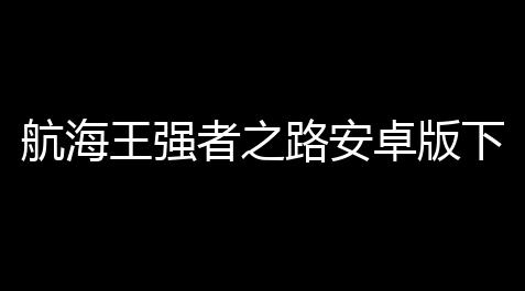 航海王强者之路安卓版下载v257_方舟飞升科技树在哪