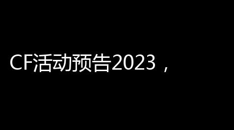 CF活动预告2023，这波福利别眨眼！_逆水寒免费辅助脚本