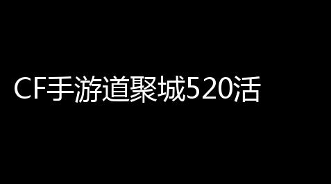 CF手游道聚城520活动火力全开
，这波福利你还不冲
？！_钓鱼大师5.9.10
