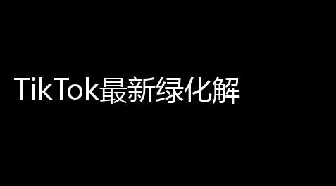 TikTok最新绿化解锁版-抖音3195免拔卡激活全球_辅助低价货源站