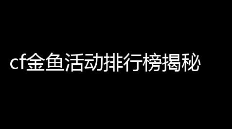 cf金鱼活动排行榜揭秘：你知道谁才是真正的“金鱼王”吗？_黑域计划