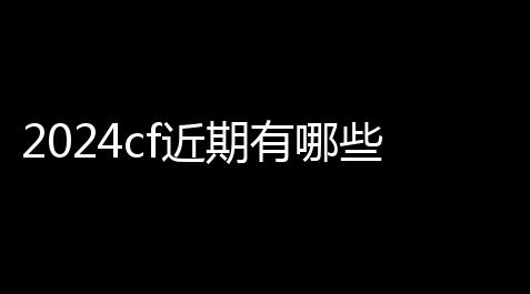 2024cf近期有哪些活动 2024活动大全近期汇总(cf领戒指活动2021)_最终幻想14配装模拟器