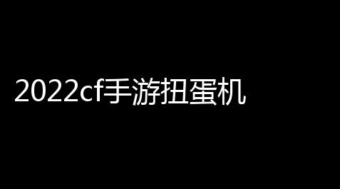2022cf手游扭蛋机一年几返厂「cf手游扭蛋机活动顺序」_使命召唤自瞄挂免费