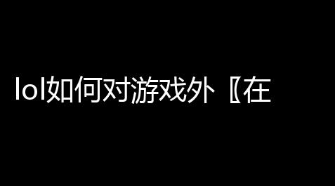 lol如何对游戏外〖在玩lol的时候如何与游戏外的好友回消息啊 〗_无畏契约外挂辅助免费pc